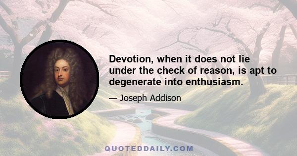 Devotion, when it does not lie under the check of reason, is apt to degenerate into enthusiasm.