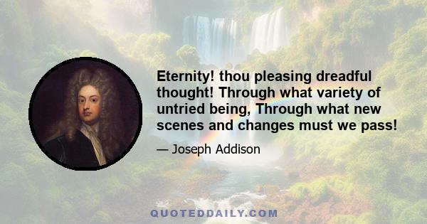 Eternity! thou pleasing dreadful thought! Through what variety of untried being, Through what new scenes and changes must we pass!