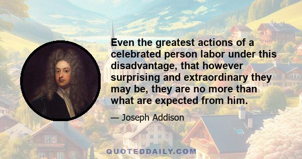 Even the greatest actions of a celebrated person labor under this disadvantage, that however surprising and extraordinary they may be, they are no more than what are expected from him.