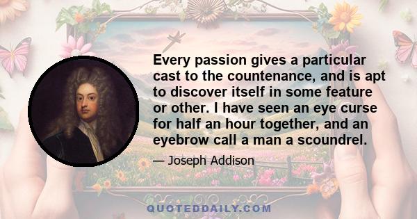 Every passion gives a particular cast to the countenance, and is apt to discover itself in some feature or other. I have seen an eye curse for half an hour together, and an eyebrow call a man a scoundrel.