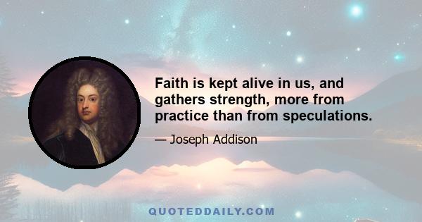 Faith is kept alive in us, and gathers strength, more from practice than from speculations.
