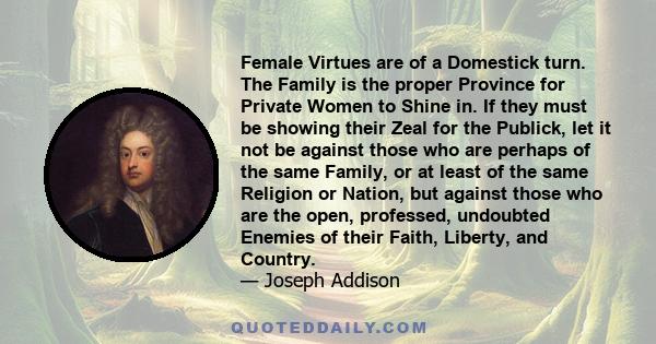 Female Virtues are of a Domestick turn. The Family is the proper Province for Private Women to Shine in. If they must be showing their Zeal for the Publick, let it not be against those who are perhaps of the same