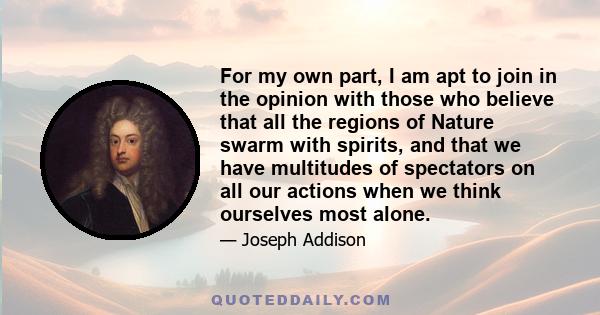 For my own part, I am apt to join in the opinion with those who believe that all the regions of Nature swarm with spirits, and that we have multitudes of spectators on all our actions when we think ourselves most alone.