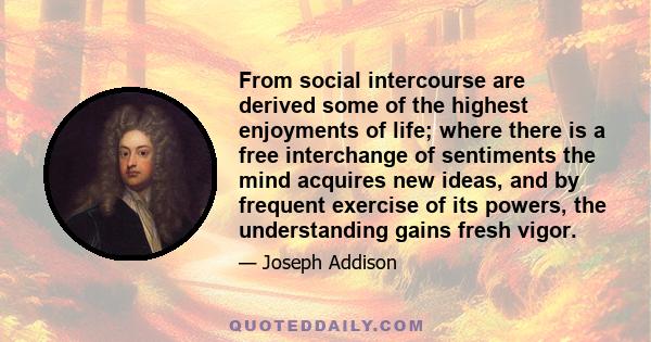 From social intercourse are derived some of the highest enjoyments of life; where there is a free interchange of sentiments the mind acquires new ideas, and by frequent exercise of its powers, the understanding gains