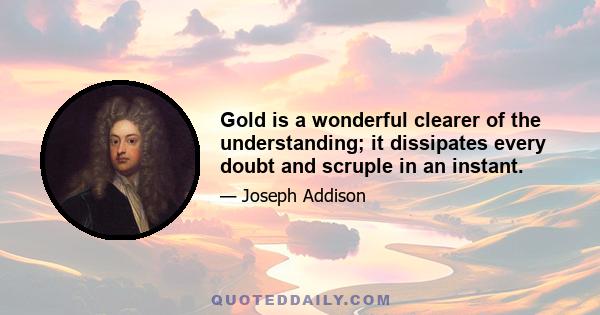 Gold is a wonderful clearer of the understanding; it dissipates every doubt and scruple in an instant.