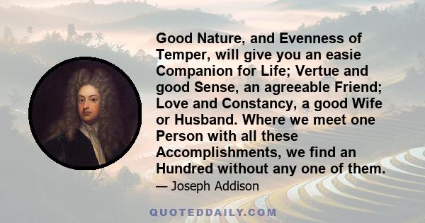 Good Nature, and Evenness of Temper, will give you an easie Companion for Life; Vertue and good Sense, an agreeable Friend; Love and Constancy, a good Wife or Husband. Where we meet one Person with all these