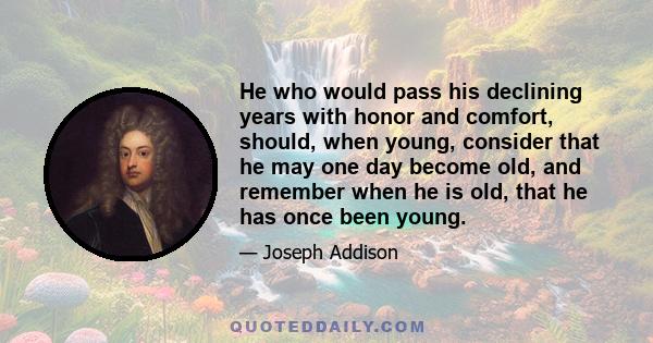 He who would pass his declining years with honor and comfort, should, when young, consider that he may one day become old, and remember when he is old, that he has once been young.