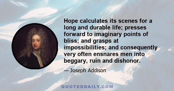 Hope calculates its scenes for a long and durable life; presses forward to imaginary points of bliss; and grasps at impossibilities; and consequently very often ensnares men into beggary, ruin and dishonor.