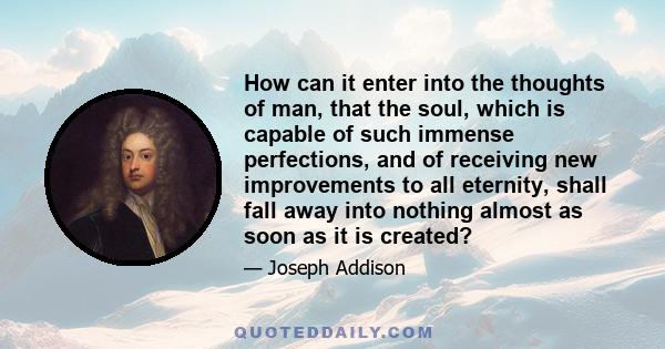 How can it enter into the thoughts of man, that the soul, which is capable of such immense perfections, and of receiving new improvements to all eternity, shall fall away into nothing almost as soon as it is created?