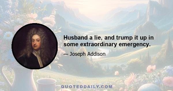 Husband a lie, and trump it up in some extraordinary emergency.