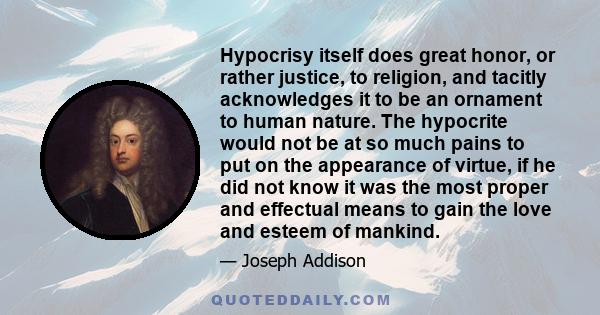 Hypocrisy itself does great honor, or rather justice, to religion, and tacitly acknowledges it to be an ornament to human nature. The hypocrite would not be at so much pains to put on the appearance of virtue, if he did 