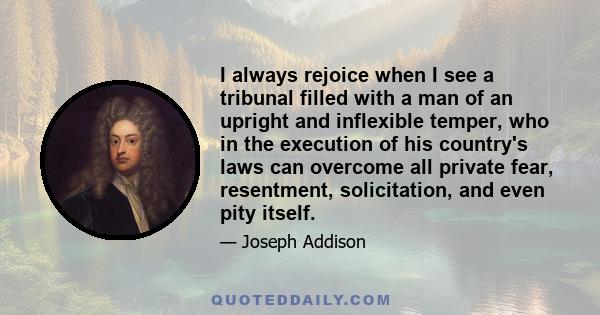 I always rejoice when I see a tribunal filled with a man of an upright and inflexible temper, who in the execution of his country's laws can overcome all private fear, resentment, solicitation, and even pity it self.