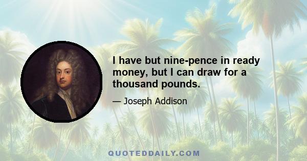 I have but nine-pence in ready money, but I can draw for a thousand pounds.