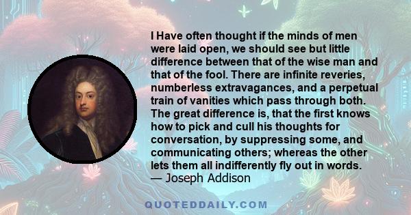 I Have often thought if the minds of men were laid open, we should see but little difference between that of the wise man and that of the fool. There are infinite reveries, numberless extravagances, and a perpetual