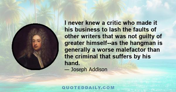 I never knew a critic who made it his business to lash the faults of other writers that was not guilty of greater himself--as the hangman is generally a worse malefactor than the criminal that suffers by his hand.