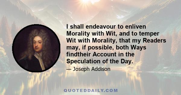 I shall endeavour to enliven Morality with Wit, and to temper Wit with Morality, that my Readers may, if possible, both Ways findtheir Account in the Speculation of the Day.