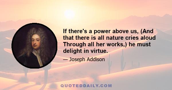 If there's a power above us, (And that there is all nature cries aloud Through all her works,) he must delight in virtue.