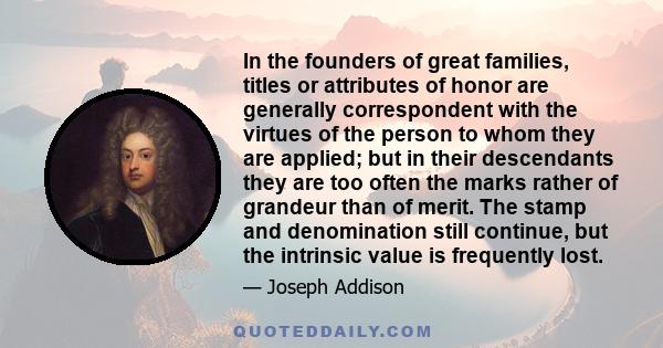 In the founders of great families, titles or attributes of honor are generally correspondent with the virtues of the person to whom they are applied; but in their descendants they are too often the marks rather of