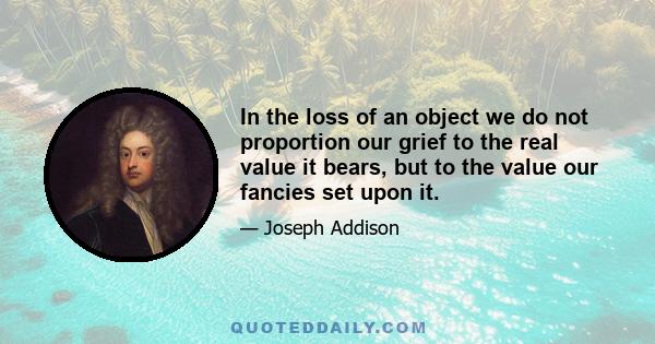 In the loss of an object we do not proportion our grief to the real value it bears, but to the value our fancies set upon it.