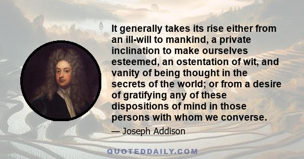 It generally takes its rise either from an ill-will to mankind, a private inclination to make ourselves esteemed, an ostentation of wit, and vanity of being thought in the secrets of the world; or from a desire of