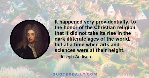 It happened very providentially, to the honor of the Christian religion, that it did not take its rise in the dark illiterate ages of the world, but at a time when arts and sciences were at their height.