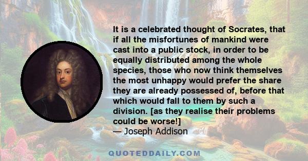 It is a celebrated thought of Socrates, that if all the misfortunes of mankind were cast into a public stock, in order to be equally distributed among the whole species, those who now think themselves the most unhappy