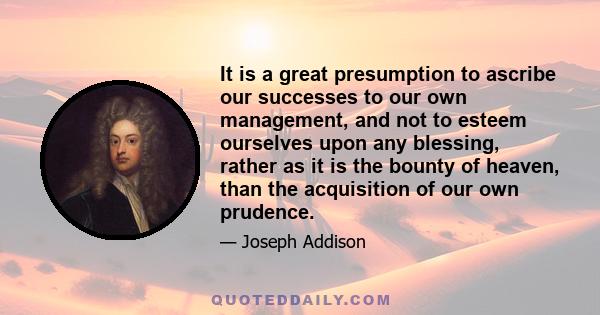 It is a great presumption to ascribe our successes to our own management, and not to esteem ourselves upon any blessing, rather as it is the bounty of heaven, than the acquisition of our own prudence.