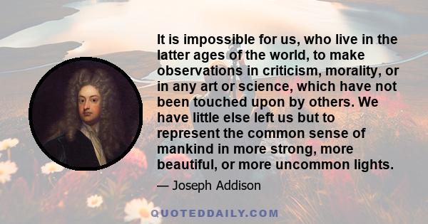 It is impossible for us, who live in the latter ages of the world, to make observations in criticism, morality, or in any art or science, which have not been touched upon by others. We have little else left us but to