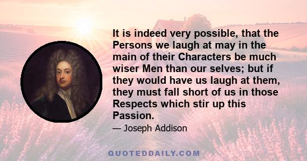 It is indeed very possible, that the Persons we laugh at may in the main of their Characters be much wiser Men than our selves; but if they would have us laugh at them, they must fall short of us in those Respects which 