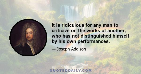 It is ridiculous for any man to criticize on the works of another, who has not distinguished himself by his own performances.