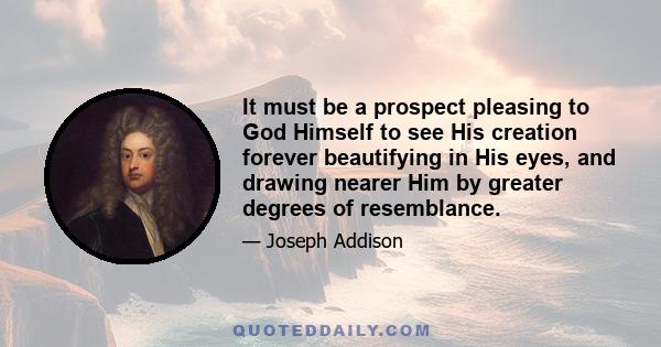 It must be a prospect pleasing to God Himself to see His creation forever beautifying in His eyes, and drawing nearer Him by greater degrees of resemblance.