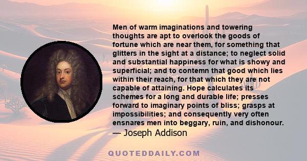 Men of warm imaginations and towering thoughts are apt to overlook the goods of fortune which are near them, for something that glitters in the sight at a distance; to neglect solid and substantial happiness for what is 