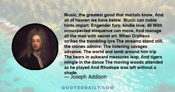 Music, the greatest good that mortals know, And all of heaven we have below. Music can noble hints impart, Engender fury, kindle love; 40 With unsuspected eloquence can move, And manage all the man with secret art. When 