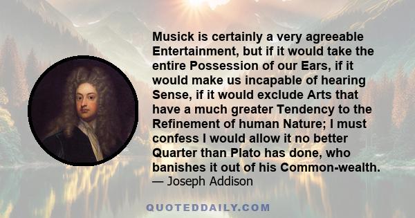 Musick is certainly a very agreeable Entertainment, but if it would take the entire Possession of our Ears, if it would make us incapable of hearing Sense, if it would exclude Arts that have a much greater Tendency to