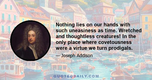 Nothing lies on our hands with such uneasiness as time. Wretched and thoughtless creatures! In the only place where covetousness were a virtue we turn prodigals.