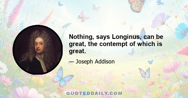 Nothing, says Longinus, can be great, the contempt of which is great.