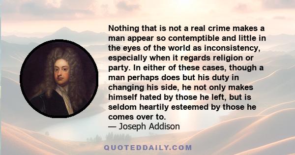 Nothing that is not a real crime makes a man appear so contemptible and little in the eyes of the world as inconsistency, especially when it regards religion or party. In either of these cases, though a man perhaps does 