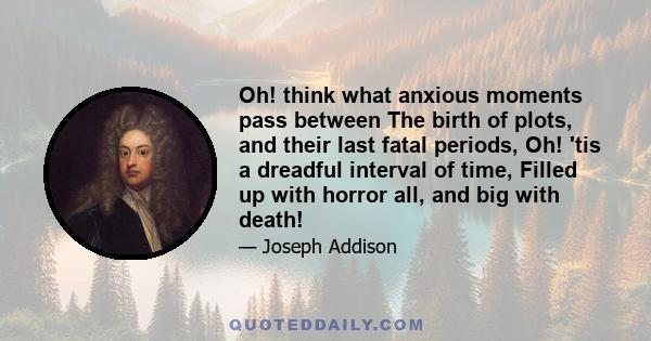 Oh! think what anxious moments pass between The birth of plots, and their last fatal periods, Oh! 'tis a dreadful interval of time, Filled up with horror all, and big with death!