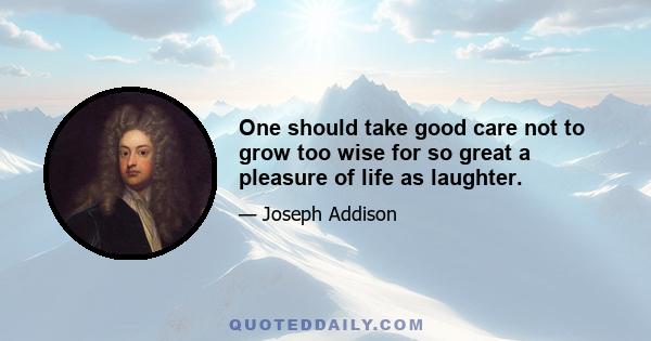 One should take good care not to grow too wise for so great a pleasure of life as laughter.