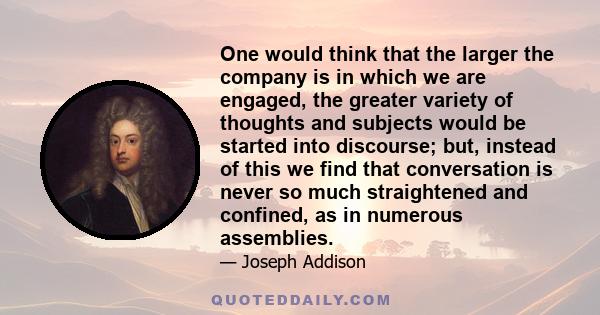 One would think that the larger the company is in which we are engaged, the greater variety of thoughts and subjects would be started into discourse; but, instead of this we find that conversation is never so much