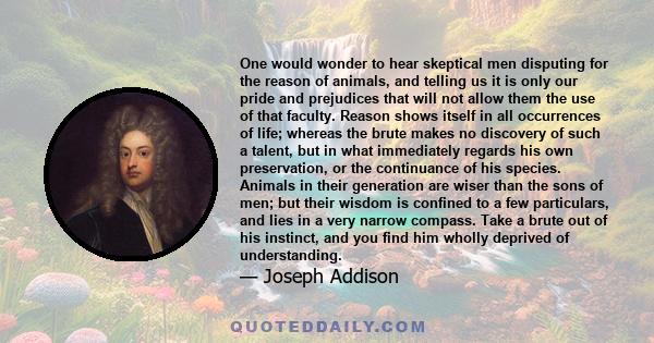 One would wonder to hear skeptical men disputing for the reason of animals, and telling us it is only our pride and prejudices that will not allow them the use of that faculty. Reason shows itself in all occurrences of