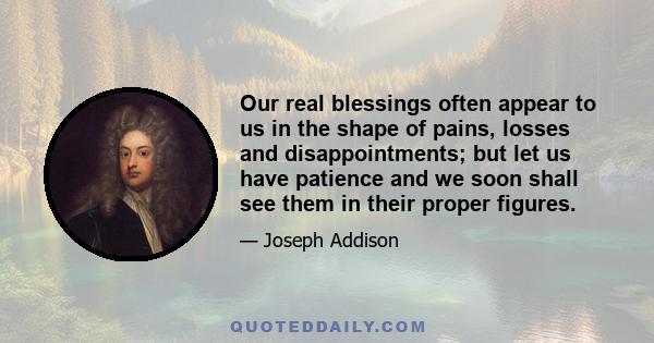 Our real blessings often appear to us in the shape of pains, losses and disappointments; but let us have patience and we soon shall see them in their proper figures.