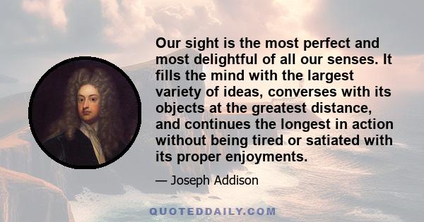 Our sight is the most perfect and most delightful of all our senses. It fills the mind with the largest variety of ideas, converses with its objects at the greatest distance, and continues the longest in action without