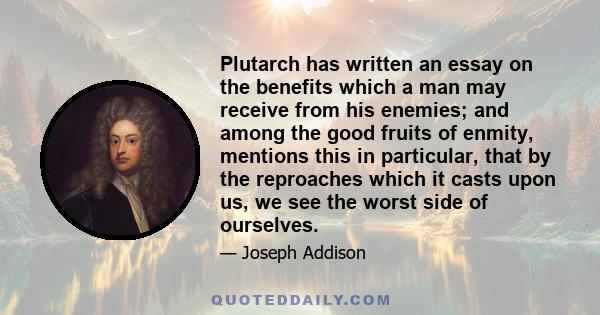 Plutarch has written an essay on the benefits which a man may receive from his enemies; and among the good fruits of enmity, mentions this in particular, that by the reproaches which it casts upon us, we see the worst