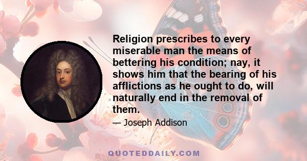 Religion prescribes to every miserable man the means of bettering his condition; nay, it shows him that the bearing of his afflictions as he ought to do, will naturally end in the removal of them.