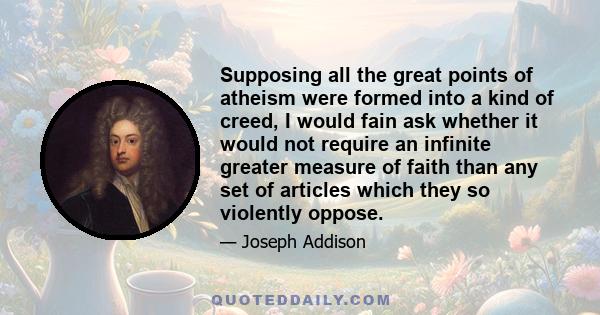 Supposing all the great points of atheism were formed into a kind of creed, I would fain ask whether it would not require an infinite greater measure of faith than any set of articles which they so violently oppose.