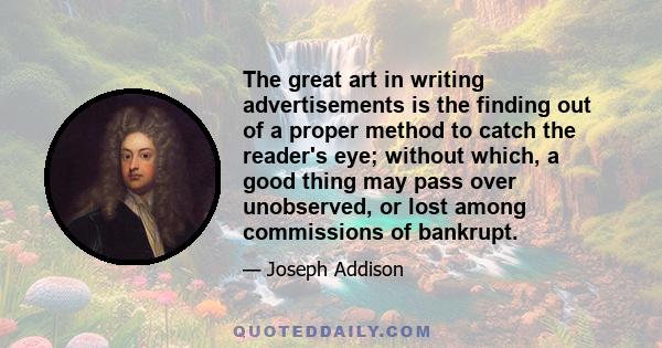 The great art in writing advertisements is the finding out of a proper method to catch the reader's eye; without which, a good thing may pass over unobserved, or lost among commissions of bankrupt.