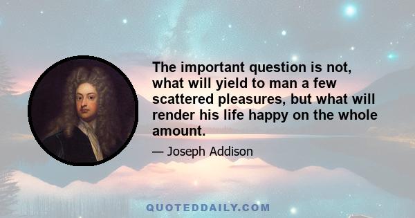 The important question is not, what will yield to man a few scattered pleasures, but what will render his life happy on the whole amount.