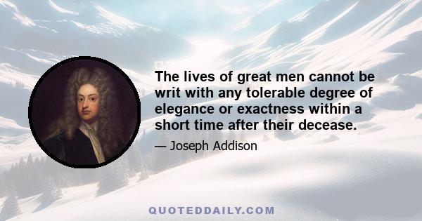 The lives of great men cannot be writ with any tolerable degree of elegance or exactness within a short time after their decease.