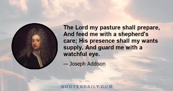 The Lord my pasture shall prepare, And feed me with a shepherd's care; His presence shall my wants supply, And guard me with a watchful eye.